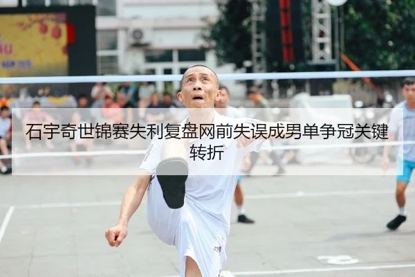 石宇奇世锦赛失利复盘网前失误成男单争冠关键转折