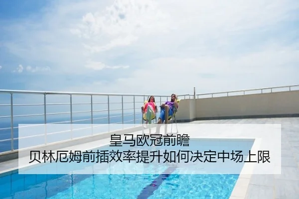 皇马欧冠前瞻 贝林厄姆前插效率提升如何决定中场上限