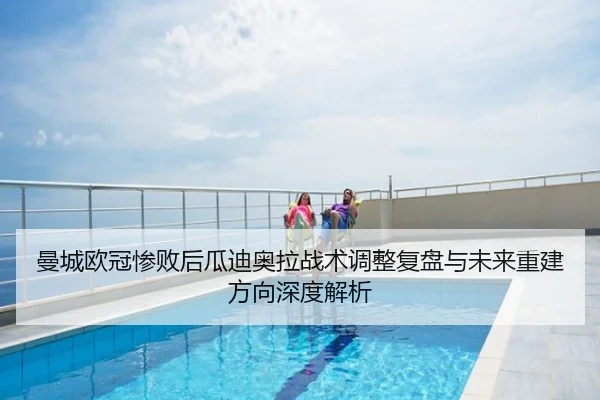曼城欧冠惨败后瓜迪奥拉战术调整复盘与未来重建方向深度解析