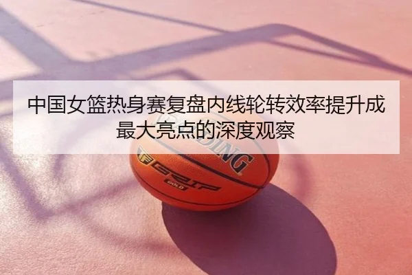 中国女篮热身赛复盘内线轮转效率提升成最大亮点的深度观察
