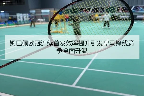姆巴佩欧冠连续首发效率提升引发皇马锋线竞争全面升温